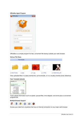 OfficeBox User Guide | 9
OfficeBox Agent Program
OfficeBox is a simple program for fast, convenient file backup outside your web browser.
Various File Views
View uploaded files in a data-oriented list, as thumbnails, or in a visually oriented photo slideshow.
Fast, Trackable Uploads
Track upload information such as speed, queued files, time elapsed, and errors plus a convenient
progress bar.
Multiple Browser Support
Access your data from anywhere that has an Internet connection on any major web browser.
 