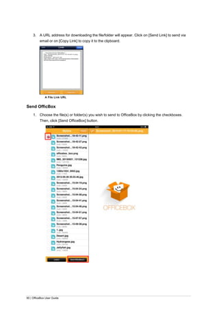 90 | OfficeBox User Guide
3. A URL address for downloading the file/folder will appear. Click on [Send Link] to send via
email or on [Copy Link] to copy it to the clipboard.
A File Link URL
Send OfficBox
1. Choose the file(s) or folder(s) you wish to send to OfficeBox by clicking the checkboxes.
Then, click [Send OfficeBox] button.
 