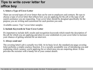 Tips to write cover letter for 
office boy 
1. Select a Type of Cover Letter 
There are several types of cover letters that can be sent to employers and contacts. Be sure to 
choose a type of cover letter that reflects how you are applying for the job or the type of job 
search assistance you are requesting. Your cover letter should be designed specifically for the 
purpose you are writing and customized for each position you seek. 
Available source: Top 7 cover letter samples 
2. Include Keywords in Your Cover Letter 
It's important to include skill, results and recognition keywords which match the description of 
the job for which you are applying and attest to your credentials in your cover letter to increase 
your chances of getting selected for an interview. 
3. Always send one! 
The covering letter's job is actually two fold. At its basic level, the standard one-page covering 
letter performs a simple courtesy function. It is a socially acceptable way of introducing you and 
explaining which vacancy you're applying for or which area you are enquiring about. It also 
provides the recruiter with a handy list of your contact details. 
Top materials: top 7 cover letter samples, top 8 Interview resumes samples, questions free and ebook: answers 75 – interview free download/ questions pdf and answers 
ppt file 
 