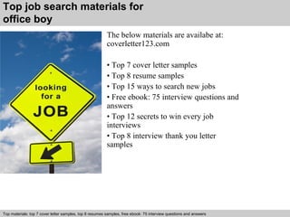 Top job search materials for 
office boy 
The below materials are availabe at: 
coverletter123.com 
• Top 7 cover letter samples 
• Top 8 resume samples 
• Top 15 ways to search new jobs 
• Free ebook: 75 interview questions and 
answers 
• Top 12 secrets to win every job 
interviews 
• Top 8 interview thank you letter 
samples 
Top materials: top 7 cover letter samples, top 8 Interview resumes samples, questions free and ebook: answers 75 – interview free download/ questions pdf and answers 
ppt file 
