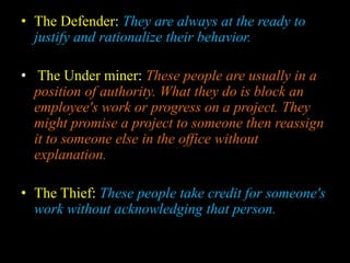 • The Defender: They are always at the ready to
justify and rationalize their behavior.
• The Under miner: These people are usually in a
position of authority. What they do is block an
employee's work or progress on a project. They
might promise a project to someone then reassign
it to someone else in the office without
explanation.
• The Thief: These people take credit for someone's
work without acknowledging that person.
 