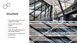 structure
• slim columns duo to the small
height of the tower
• Curtain walls used in the
facades
• Prominent slabs
• Walls are doubled because of
the climate solutions
• Canopy used as a shelter & to
attract users
• Unit-seismic
 