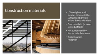 Construction materials • Glazed glass in all
facades to benefit the
sunlight and give an
insider & outsider view
• Concrete slabs (prevent
stress & strain)
• Not surrounded by
fences to isolate users
• Timber uses in
reception
 