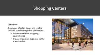 Shopping Centers
Definition:
A complex of retail stores and related
facilities bunched together planned to:
• Induce maximum shopping
convenience
• Induce maximum exposure to the
merchandise
 