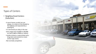Types of Centers
• Neighbourhood Centers:
(Suburban)
- A row of stores usually, but not
always, in a strip or a line Parallel to
the highway and separated by a
parking lot.
- It is Serviced by an alley in the rear
- Area ranges from 20,000 to 100,000
sq. feet (1,860 to 9300 sq. meters)
- Usually contains a supermarket and a
drug store and around 6 or more
service type stores.
- Not normally competitive
 
