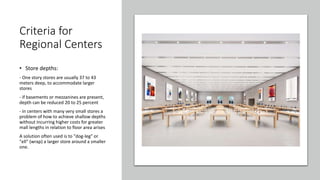 Criteria for
Regional Centers
• Store depths:
- One story stores are usually 37 to 43
meters deep, to accommodate larger
stores
- if basements or mezzanines are present,
depth can be reduced 20 to 25 percent
- in centers with many very small stores a
problem of how to achieve shallow depths
without incurring higher costs for greater
mall lengths in relation to floor area arises
A solution often used is to "dog-leg" or
"ell" (wrap) a larger store around a smaller
one.
 
