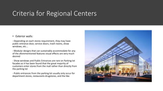 Criteria for Regional Centers
• Exterior walls:
- Depending on each stores requirement, they may have
public entrance door, service doors, trash rooms, show
windows, etc...
- Modular designs that can sustainably accommodate for any
of the aforementioned features visual effects are very much
desired
- Show windows and Public Entrances are rare on Parking lot
facades as it has been found that the great majority of
customers enter stores from the mall rather than directly from
the parking lot
- Public entrances from the parking lot usually only occur for
department stores, restaurants drugstores, and the like.
 
