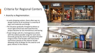 Criteria for Regional Centers
• Anarchy vs Regimentation:
- In early shopping centers, there often was no
design Control at all resulting in a anarchy of
signs and materials and design
- The Situation gradually changed to where so
much rigid control was exercised that the
project became far too monotonous and boring
- Proper design calls for a homogeneous whole
with the widest possible range for each store,
Generally giving the stores the greatest Possible
range to their mall facades with fairly Strict
restrictions placed on the exterior facade
Allowing Unity of design for the exterior and
gives interest in the interior.
 