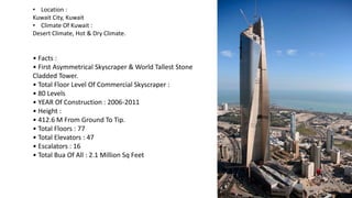 • Location :
Kuwait City, Kuwait
• Climate Of Kuwait :
Desert Climate, Hot & Dry Climate.
• Facts :
• First Asymmetrical Skyscraper & World Tallest Stone
Cladded Tower.
• Total Floor Level Of Commercial Skyscraper :
• 80 Levels
• YEAR Of Construction : 2006-2011
• Height :
• 412.6 M From Ground To Tip.
• Total Floors : 77
• Total Elevators : 47
• Escalators : 16
• Total Bua Of All : 2.1 Million Sq Feet
 