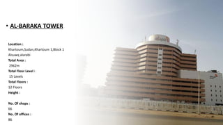 • AL-BARAKA TOWER
Location :
Khartoum,Sudan,Khartoum 1,Block 1
Alsuwq alarabi
Total Area :
2962m
Total Floor Level :
15 Levels
Total Floors :
12 Floors
Height :
No. Of shops :
66
No. Of offices :
86
 