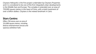 Stars Centre:
Offers 750 stores over an area of
151,000 square metres, including
diverse entertainment venues and
spacious exhibition halls
Citystars Heliopolis is the first project undertaken by Citystars Properties
and it is considered to be one of the first integrated urban developments
in the Middle East and Europe. The complex is extended over an area of
750,000 square metres in the heart of Cairo, with a total investment of
over a billion dollars. Citystars is the newest landmark in Cairo
 