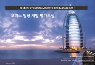 Feasibility Evaluation Model via Risk Management
오피스 빌딩 개발 평가모델
NOTICE: Proprietary and Confidential
This material is proprietary to writers. It shall not be used,
reproduced, copied, disclosed, transmitted, in whole or in part,
without the permissions of writers
© 2004 copyrights reserved
Summer, 2004
 