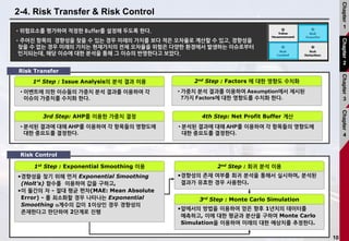 10
2-4. Risk Transfer & Risk Control
•위험요소를 평가하여 적정한 Buffer를 설정해 두도록 한다.
•주어진 항목의 경향성을 찾을 수 있는 경우 미래의 가치를 보다 적은 오차율로 계산할 수 있고, 경향성을
찾을 수 없는 경우 미래의 가치는 현재가치의 전체 오차율을 위험은 다양한 환경에서 발생하는 이슈로부터
인지되는데, 해당 이슈에 대한 분석을 통해 그 이슈의 반영한다고 보았다.
• 이벤트에 의한 이슈들의 가중치 분석 결과를 이용하여 각
이슈의 가중치를 수치화 한다.
1st Step : Issue Analysis의 분석 결과 이용
• 가중치 분석 결과를 이용하여 Assumption에서 제시된
7가지 Factors에 대한 영향도를 수치화 한다.
2nd Step : Factors 에 대한 영향도 수치화
• 분석된 결과에 대해 AHP를 이용하여 각 항목들의 영향도에
대한 중요도를 결정한다.
3rd Step: AHP를 이용한 가중치 결정
• 분석된 결과에 대해 AHP를 이용하여 각 항목들의 영향도에
대한 중요도를 결정한다.
4th Step: Net Profit Buffer 계산
•경향성의 존재 여부를 회귀 분석을 통해서 실시하며, 분석된
결과가 유효한 경우 사용한다.
•경향성을 찾기 위해 먼저 Exponential Smoothing
(Holt’s) 함수를 이용하여 값을 구하고,
•이 둘간의 차 - 절대 평균 편차(MAE: Mean Absolute
Error) - 를 최소화할 경우 나타나는 Exponential
Smoothing a계수의 값이 1이상인 경우 경향성의
존재한다고 판단하여 2단계로 진행
1st Step : Exponential Smoothing 이용 2nd Step : 회귀 분석 이용
•앞에서의 방법을 이용하여 얻은 향후 1년치의 데이터를
예측하고, 이에 대한 평균과 분산을 구하여 Monte Carlo
Simulation을 이용하여 미래의 대한 예상치를 추정한다.
3rd Step : Monte Carlo Simulation
Risk Transfer
Risk Control
Chapter
1
Chapter
2
Chapter
3
Chapter
4
 