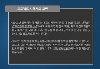 •2003년 상반기부터 서울 최대 도심지역인 '종로'에 30층 규모의 최첨단
인텔리전트 빌딩을 설립하여 외국계 기업의 한국 지사, 외국계 정부기관의
한국 주재기관, 국내 주요 대기업 등을 핵심 고객군으로 하는 건물 설립 및
임대 사업 프로젝트를 추진 중이다.
•하지만, 현재 시중에 행정특별시 이전에 대한 논의가 활발하게 진행되고
있으며, 이러한 사실이 현실로 나타날 경우 투자자들이 투자조건을 변경할
것으로 판단이 되며, 이로 인해 차후의 사업계획이 변경되어야 할 가능성이
매우 높다.
프로젝트 시행사의 고민
 