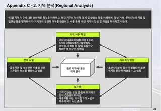 45
Appendix C - 2. 지역 분석(Regional Analysis)
•대상 지역 지구에 대한 전반적인 특징을 파악하고, 해당 지구의 지리적 경계 및 상징성 등을 이해하며, 대상 지역 내부의 편의 시설 및
접근성 등을 평가하여 타 지역과의 경쟁력 여부를 판단하고, 이를 통해 해당 지역의 강점 및 약점을 파악하고자 한다.
• 국내 최대규모의 대형서점 3곳과,
7개의 극장(25개관), 대형빌딩,
어학원, 유학원 등 일일 유동인구
100만 명 이상인 지역임
지역 지구 특징
• 조선시대부터 상권이 형성되어 오랜
역사와 문화적 배경을 지고 있음
지리적 상징성
• 고객 접근성: 도심 중심에 위치하고
있어 접근성이 뛰어남
• 대중교통 수단: 지하철 3개 노선과
다수의 버스 노선 존재
접근성
종로 지역에 대한
지역 분석
• 금융기관 및 정부관련 수출입 관련
기관들이 허브를 형성하고 있음
편의 시설
 
