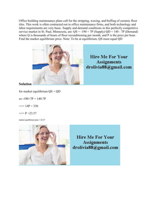Office building maintenance plans call for the stripping, waxing, and buffing of ceramic floor
tiles. This work is often contracted out to office maintenance firms, and both technology and
labor requirements are very basic. Supply and demand conditions in this perfectly competitive
service market in St. Paul, Minnesota, are: QS = -190 + 7P (Supply) QD = 140 - 7P (Demand)
where Q is thousands of hours of floor reconditioning per month, and P is the price per hour.
Find the market equilibrium price. Note: To be at equilibrium, QS must equal QD
Solution
for market equilibrium QS = QD
so -190+7P = 140-7P
==> 14P = 330
==> P =23.57
market equilibrium price = 23.57
 