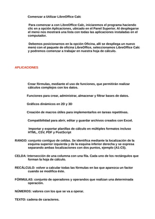 Comenzar a Utilizar LibreOffice Calc

        Para comenzar a con LibreOffice Calc, iniciaremos el programa haciendo
        clic en a opción Aplicaciones, ubicado en el Panel Superior. Al desplegarse
        el menú nos mostrará una lista con todas las aplicaciones instaladas en el
        computador.

        Debemos posicionarnos en la opción Oficina, allí se despliega un nuevo
        menú con el paquete de oficina LibreOffice, seleccionamos LibreOffice Calc
        y podremos comenzar a trabajar en nuestra hoja de cálculo.




APLICACIONES




        Crear fórmulas, mediante el uso de funciones, que permitirán realizar
        cálculos complejos con los datos.

        Funciones para crear, administrar, almacenar y filtrar bases de datos.

        Gráficos dinámicos en 2D y 3D

        Creación de macros útiles para implementarlos en tareas repetitivas.

        Compatibilidad para abrir, editar y guardar archivos creados con Excel.

        Importar y exportar planillas de cálculo en múltiples formatos incluso
        HTML, CSV, PDF y PostScript

RANGO: conjunto contiguo de celdas. Se identifica mediante la localización de la
       esquina superior izquierda y de la esquina inferior derecha y se expresa
       separando ambas localizaciones con dos puntos, ejemplo (A1:C5).

CELDA: Intersección de una columna con una fila. Cada uno de los rectángulos que
        forman la hoja de cálculo.

RECÁLCULO: volver a calcular todas las fórmulas en las que aparezca un factor
      cuando se modifica éste.

FÓRMULAS: conjunto de operadores y operandos que realizan una determinada
      operación.

NÚMEROS: valores con los que se va a operar.

TEXTO: cadena de caracteres.
 