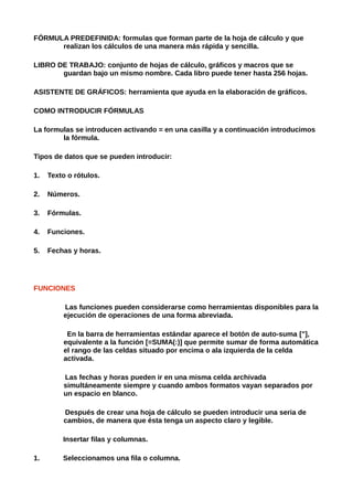 FÓRMULA PREDEFINIDA: formulas que forman parte de la hoja de cálculo y que
      realizan los cálculos de una manera más rápida y sencilla.

LIBRO DE TRABAJO: conjunto de hojas de cálculo, gráficos y macros que se
       guardan bajo un mismo nombre. Cada libro puede tener hasta 256 hojas.

ASISTENTE DE GRÁFICOS: herramienta que ayuda en la elaboración de gráficos.

COMO INTRODUCIR FÓRMULAS

La formulas se introducen activando = en una casilla y a continuación introducimos
        la fórmula.

Tipos de datos que se pueden introducir:

1.   Texto o rótulos.

2.   Números.

3.   Fórmulas.

4.   Funciones.

5.   Fechas y horas.




FUNCIONES

         Las funciones pueden considerarse como herramientas disponibles para la
         ejecución de operaciones de una forma abreviada.

          En la barra de herramientas estándar aparece el botón de auto-suma ["],
         equivalente a la función [=SUMA(:)] que permite sumar de forma automática
         el rango de las celdas situado por encima o ala izquierda de la celda
         activada.

         Las fechas y horas pueden ir en una misma celda archivada
         simultáneamente siempre y cuando ambos formatos vayan separados por
         un espacio en blanco.

         Después de crear una hoja de cálculo se pueden introducir una seria de
         cambios, de manera que ésta tenga un aspecto claro y legible.

         Insertar filas y columnas.

1.       Seleccionamos una fila o columna.
 