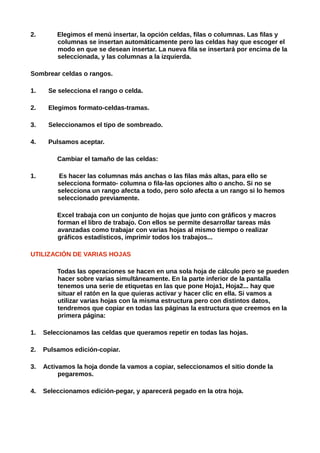 2.       Elegimos el menú insertar, la opción celdas, filas o columnas. Las filas y
         columnas se insertan automáticamente pero las celdas hay que escoger el
         modo en que se desean insertar. La nueva fila se insertará por encima de la
         seleccionada, y las columnas a la izquierda.

Sombrear celdas o rangos.

1.    Se selecciona el rango o celda.

2.    Elegimos formato-celdas-tramas.

3.    Seleccionamos el tipo de sombreado.

4.    Pulsamos aceptar.

         Cambiar el tamaño de las celdas:

1.       Es hacer las columnas más anchas o las filas más altas, para ello se
         selecciona formato- columna o fila-las opciones alto o ancho. Si no se
         selecciona un rango afecta a todo, pero solo afecta a un rango si lo hemos
         seleccionado previamente.

         Excel trabaja con un conjunto de hojas que junto con gráficos y macros
         forman el libro de trabajo. Con ellos se permite desarrollar tareas más
         avanzadas como trabajar con varias hojas al mismo tiempo o realizar
         gráficos estadísticos, imprimir todos los trabajos...

UTILIZACIÓN DE VARIAS HOJAS

         Todas las operaciones se hacen en una sola hoja de cálculo pero se pueden
         hacer sobre varias simultáneamente. En la parte inferior de la pantalla
         tenemos una serie de etiquetas en las que pone Hoja1, Hoja2... hay que
         situar el ratón en la que quieras activar y hacer clic en ella. Si vamos a
         utilizar varias hojas con la misma estructura pero con distintos datos,
         tendremos que copiar en todas las páginas la estructura que creemos en la
         primera página:

1.   Seleccionamos las celdas que queramos repetir en todas las hojas.

2.   Pulsamos edición-copiar.

3.   Activamos la hoja donde la vamos a copiar, seleccionamos el sitio donde la
          pegaremos.

4.   Seleccionamos edición-pegar, y aparecerá pegado en la otra hoja.
 
