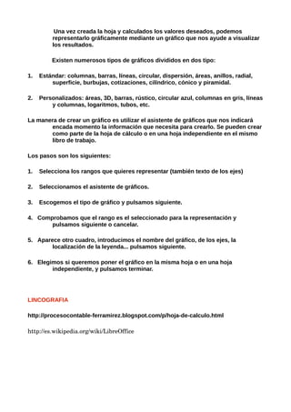 Una vez creada la hoja y calculados los valores deseados, podemos
          representarlo gráficamente mediante un gráfico que nos ayude a visualizar
          los resultados.

         Existen numerosos tipos de gráficos divididos en dos tipo:

1.   Estándar: columnas, barras, líneas, circular, dispersión, áreas, anillos, radial,
         superficie, burbujas, cotizaciones, cilíndrico, cónico y piramidal.

2.   Personalizados: áreas, 3D, barras, rústico, circular azul, columnas en gris, líneas
         y columnas, logaritmos, tubos, etc.

La manera de crear un gráfico es utilizar el asistente de gráficos que nos indicará
       encada momento la información que necesita para crearlo. Se pueden crear
       como parte de la hoja de cálculo o en una hoja independiente en el mismo
       libro de trabajo.

Los pasos son los siguientes:

1.   Selecciona los rangos que quieres representar (también texto de los ejes)

2.   Seleccionamos el asistente de gráficos.

3.   Escogemos el tipo de gráfico y pulsamos siguiente.

4. Comprobamos que el rango es el seleccionado para la representación y
       pulsamos siguiente o cancelar.

5. Aparece otro cuadro, introducimos el nombre del gráfico, de los ejes, la
        localización de la leyenda... pulsamos siguiente.

6. Elegimos si queremos poner el gráfico en la misma hoja o en una hoja
        independiente, y pulsamos terminar.




LINCOGRAFIA

http://procesocontable-ferramirez.blogspot.com/p/hoja-de-calculo.html

http://es.wikipedia.org/wiki/LibreOffice
 