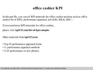 Interview questions and answers – free download/ pdf and ppt file
office cashier KPI
In this ppt file, you can ref KPI materials for office cashier position such as office
cashier list of KPIs, performance appraisal, job skills, KRAs, BSC…
If you need more KPI materials for office cashier,
please visit: kpi123.com/list-of-kpi-samples
Other materials from kpi123.com
• Top 28 performance appraisal forms
• 11 performance appraisal methods
• 1125 performance review phrases
Top materials: top sales KPIs, Top 28 performance appraisal forms, 11 performance appraisal methods
 