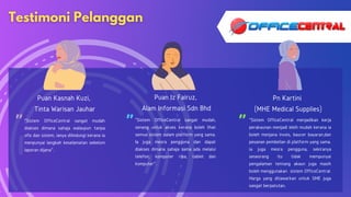 " " "
Puan Kasnah Kuzi,
Tinta Warisan Jauhar
Puan Iz Fairuz,
Alam Informasi Sdn Bhd
Pn Kartini
(MHE Medical Supplies)
"Sistem OfficeCentral sangat mudah,
senang untuk akses kerana boleh lihat
semua sistem dalam platform yang sama.
Ia juga mesra pengguna dan dapat
diakses dimana sahaja sama ada melalui
telefon, komputer riba, tablet dan
komputer".
"Sistem OfficeCentral sangat mudah
diakses dimana sahaja walaupun tanpa
ofis dan sistem, ianya dilindungi kerana ia
menpunyai langkah keselamatan sebelum
laporan dijana".
"Sistem OfficeCentral menjadikan kerja
perakaunan menjadi lebih mudah kerana ia
boleh menjana invois, baucer bayaran,dan
pesanan pembelian di platform yang sama.
ia juga mesra pengguna, sekiranya
seseorang itu tidak mempunyai
pengalaman tentang akaun juga masih
boleh menggunakan sistem OfficeCentral.
Harga yang ditawarkan untuk SME juga
sangat berpatutan.
 
