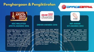 MSC MALAYSIA
APICTA AWARDS 2016
SME100 AWARDS 2016
NEF-AWANI
ICT AWARDS 2013
Objektif MSC Malaysia Asia Pasicfic ICT
Awards (MSC Malaysia APICTA) ialah
untuk menyediakan pengiktirafan
kepada individu,pelajar,usahawan,SME
dan organisasi di atas pencapaian
cemerlang dalam operasi di Malaysia di
mana mereka menyumbang kepada
pembangunan inisiatif MSC Malaysia
atau dalam membina aplikasi dan servis
yang memberi faedah kepada Malaysia.
Ia mengiktiraf kreativiti, inovasi dan
kecemerlangan dalam ICT Malaysia.
Sejak permulaan pada 2009, SME100
Awards Malaysia telah meninjau lebih
daripada 8,200 penama untuk mencari
bisnes yang bergerak paling pantas
dalam sektor SME. Didorong oleh
objektif awal untuk memperoleh
pembezaan faktor dalam sektor ini,
penghargaan ini telah diakui sebagai
penanda aras berprestij yang menarik
perhatian para pelabur dan pelanggan
dalam dan luar negara.
NEF-AWANI ICT AWARDS 2013
diadakan oleh New Entrepreneurs
Foundation dengan kerjasama saluran
Astro Awani. Penghargaan ini diberi
pengiktirafan untuk syarikat Bumiputera
yang layak melalui medium integrasi
media. Ia merangkumi dua bahagian
utama, Kategori ICT dan Kategori Pilihan
Ramai.
 