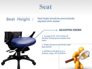 ADJUSTING KNOBS
Seat height should be pneumatically
adjusted while seated
 A range of 16 - 20.5 inches off
the floor should accommodate most
users.
 Thighs should be horizontal, lower
legs vertical.
 feet flat on the floor or on a
footrest. range, 347 to 525mm
 