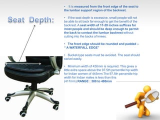 • It is measured from the front edge of the seat to
the lumbar support region of the backrest.
• If the seat depth is excessive, small people will not
be able to sit back far enough to get the benefit of the
backrest. A seat width of 17-20 inches suffices for
most people and should be deep enough to permit
the back to contact the lumbar backrest without
cutting into the backs of knees.
• The front edge should be rounded and padded –
“ A WATERFALL EDGE”
• Bucket-type seats must be avoided. The seat should
swivel easily.
• Minimum width of 450mm is required. This gives a
little extra space above the 97.5th percentile hip width
for Indian women of 445mm.The 97.5th percentile hip
width for Indian males is less than this
(417mm).RANGE : 380 to 480mm
 