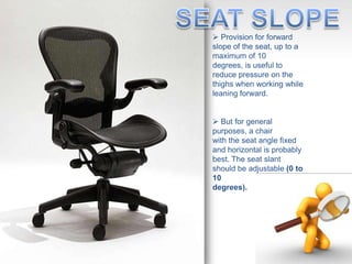  Provision for forward
slope of the seat, up to a
maximum of 10
degrees, is useful to
reduce pressure on the
thighs when working while
leaning forward.
 But for general
purposes, a chair
with the seat angle fixed
and horizontal is probably
best. The seat slant
should be adjustable (0 to
10
degrees).
 