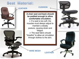 A chair seat and back should
be padded enough to allow
comfortable circulation.
 If a seat is too soft, the
muscles must always adjust to
maintain a steady
posture, causing strain and
fatigue.
 The seat fabric should
"breathe" to allow air circulation
through clothes to the skin.
LEATHER
CUSHION
WIRE MESH
LEATHER
 