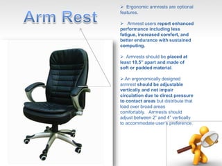  Ergonomic armrests are optional
features.
 Armrest users report enhanced
performance including less
fatigue, increased comfort, and
better endurance with sustained
computing.
 Armrests should be placed at
least 18.5” apart and made of
soft or padded material.
 An ergonomically designed
armrest should be adjustable
vertically and not impair
circulation due to direct pressure
to contact areas but distribute that
load over broad areas
comfortably. Armrests should
adjust between 2” and 4” vertically
to accommodate user’s preference.
 