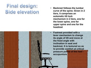 • Backrest follows the lumbar
curve of the spine. Given in 2
tiers, it comprises an
automatic tilt lock
mechanism in 2 tiers, one for
the lower spine, one for
upper spine and one for the
headrest
• Footrest provided with a
lever mechanism to change
its angle of tilt and move at
the fixed angle with
inclination in seat and
backrest. It is textured so as
to provide comfort at critical
pressure points of the heel -
accupunture
 