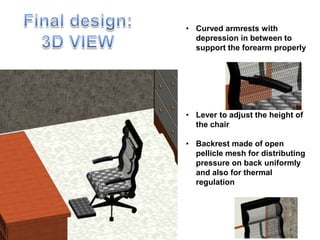 • Curved armrests with
depression in between to
support the forearm properly
• Lever to adjust the height of
the chair
• Backrest made of open
pellicle mesh for distributing
pressure on back uniformly
and also for thermal
regulation
 