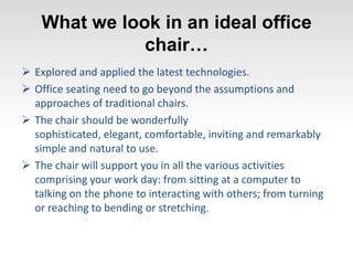 What we look in an ideal office
chair…
 Explored and applied the latest technologies.
 Office seating need to go beyond the assumptions and
approaches of traditional chairs.
 The chair should be wonderfully
sophisticated, elegant, comfortable, inviting and remarkably
simple and natural to use.
 The chair will support you in all the various activities
comprising your work day: from sitting at a computer to
talking on the phone to interacting with others; from turning
or reaching to bending or stretching.
 