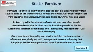 Read More
Furniture is our forte, and we hand-pick the best designs and quality from
several parts of the world for your homes and offices. Our major imports are
from countries like Malaysia, Indonesia, Thailand, China, Italy and Brazil.
Stellar Furniture
To keep up with the interests of our customers we also provide
customized solutions for their certain furnishing needs. At Stellar,
customer satisfaction is our motto and Total Quality Management (TQM)
is our philosophy.
Our commitment to quality and service and the continuous efforts
of our workers, designers and management towards achieving that,
has placed Stellar amongst the top three furniture brands in India.
 