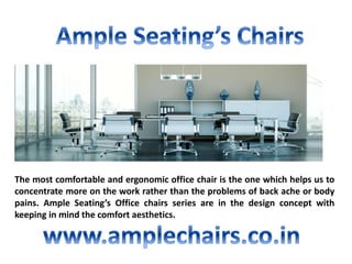 The most comfortable and ergonomic office chair is the one which helps us to
concentrate more on the work rather than the problems of back ache or body
pains. Ample Seating’s Office chairs series are in the design concept with
keeping in mind the comfort aesthetics.
 