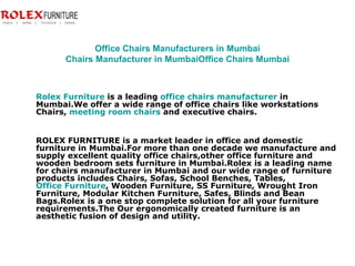 Office Chairs Manufacturers in Mumbai Chairs Manufacturer in Mumbai Office Chairs Mumbai Rolex Furniture  is a leading  office chairs manufacturer  in Mumbai.We offer a wide range of office chairs like workstations Chairs,  meeting room chairs  and executive chairs. ROLEX FURNITURE is a market leader in office and domestic furniture in Mumbai.For more than one decade we manufacture and supply excellent quality office chairs,other office furniture and wooden bedroom sets furniture in Mumbai.Rolex is a leading name for chairs manufacturer in Mumbai and our wide range of furniture products includes Chairs, Sofas, School Benches, Tables,  Office Furniture , Wooden Furniture, SS Furniture, Wrought Iron Furniture, Modular Kitchen Furniture, Safes, Blinds and Bean Bags.Rolex is a one stop complete solution for all your furniture requirements.The Our ergonomically created furniture is an aesthetic fusion of design and utility.  