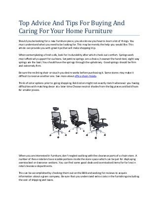 Top Advice And Tips For Buying And
Caring For Your Home Furniture
Should you be looking for a new furniture piece, you also know you have to learn a lot of things. You
must understand what you need to be looking for. This may be merely the help you would like. This
article can provide you with great tips that will make shopping trip.
When contemplating a fresh sofa, look for its durability after which check out comfort. Springs work
most effectively support for cushions. Serpentine springs are a choice, however the hand-tied, eight-way
springs are the best. You should have the springs through the upholstery. Good springs should be firm
and extremely firm.
Be sure the reclining chair or couch you desire works before purchasing it. Some stores may make it
difficult to receive another one. See more about office chairs Noida.
Think of color options prior to going shopping. Bold colors might not exactly match whenever you having
difficulties with matching decor at a later time.Choose neutral shades from the big pieces and bold hues
for smaller pieces.
When you are interested in furniture, don't neglect walking with the clearance parts of a chain store. A
number of these retailers have sizable portions inside the store space which can be just for displaying
overstocked or clearance sections. You can find some good deals and overstocked items for far less in
retail clearance departments.
This can be accomplished by checking them out on the BBB and seeking for reviews to acquire
information about a given company. Be sure that you understand extra costs in the furnishings including
the cost of shipping and taxes.
 
