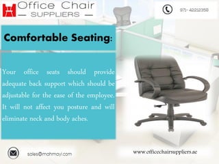 www.officechairsuppliers.ae
Comfortable Seating:
Your office seats should provide
adequate back support which should be
adjustable for the ease of the employee.
It will not affect you posture and will
eliminate neck and body aches.
 