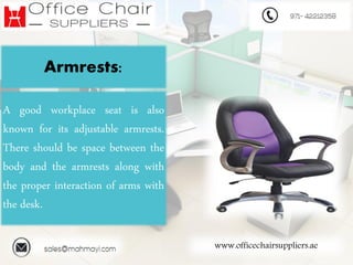 www.officechairsuppliers.ae
Armrests:
A good workplace seat is also
known for its adjustable armrests.
There should be space between the
body and the armrests along with
the proper interaction of arms with
the desk.
 