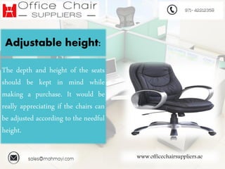 www.officechairsuppliers.ae
Adjustable height:
The depth and height of the seats
should be kept in mind while
making a purchase. It would be
really appreciating if the chairs can
be adjusted according to the needful
height.
 