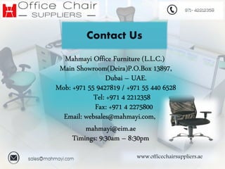 www.officechairsuppliers.ae
Contact Us
Mahmayi Office Furniture (L.L.C.)
Main Showroom(Deira)P.O.Box 13897,
Dubai – UAE.
Mob: +971 55 9427819 / +971 55 440 6528
Tel: +971 4 2212358
Fax: +971 4 2275800
Email: websales@mahmayi.com,
mahmayi@eim.ae
Timings: 9:30am – 8:30pm
 