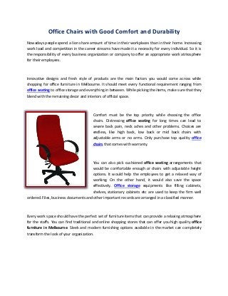Office Chairs with Good Comfort and Durability
Nowadays people spend a lion share amount of time in their workplaces than in their home. Increasing
work load and competition in the career streams have made it a necessity for every individual. So it is
the responsibility of every business organization or company to offer an appropriate work atmosphere
for their employees.



Innovative designs and fresh style of products are the main factors you would come across while
shopping for office furniture in Melbourne. It should meet every functional requirement ranging from
office seating to office storage and everything in between. While picking the items, make sure that they
blend with the remaining decor and interiors of official space.



                                        Comfort must be the top priority while choosing the office
                                        chairs. Distressing office seating for long times can lead to
                                        severe back pain, neck aches and other problems. Choices are
                                        endless, like high back, low back or mid back chairs with
                                        adjustable arms or no arms. Only purchase top quality office
                                        chairs that comes with warranty.



                                      You can also pick cushioned office seating arrangements that
                                      would be comfortable enough or chairs with adjustable height
                                      options. It would help the employees to get a relaxed way of
                                      working. On the other hand, it would also save the space
                                      effectively. Office storage equipments like filling cabinets,
                                      shelves, stationary cabinets etc are used to keep the firm well
ordered. Files, business documents and other important records are arranged in a classified manner.



Every work space should have the perfect set of furniture items that can provide a relaxing atmosphere
for the staffs. You can find traditional and online shopping stores that can offer you high quality office
furniture in Melbourne. Sleek and modern furnishing options available in the market can completely
transform the look of your organization.
 