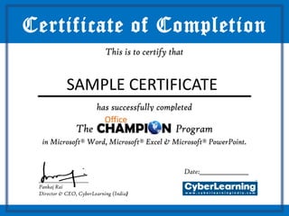 Certificate of Completion
                            This is to certify that



 ______________________
    SAMPLE CERTIFICATE
                         has successfully completed

                The                             Program
  in Microsoft® Word, Microsoft® Excel & Microsoft® PowerPoint.


                                                      Date:_________________
 ______________________
 Pankaj Rai
 Director & CEO, CyberLearning (India)
 