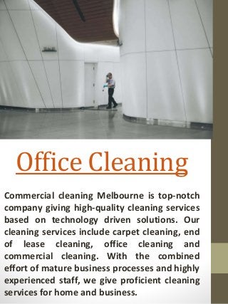 Office Cleaning
Commercial cleaning Melbourne is top-notch
company giving high-quality cleaning services
based on technology driven solutions. Our
cleaning services include carpet cleaning, end
of lease cleaning, office cleaning and
commercial cleaning. With the combined
effort of mature business processes and highly
experienced staff, we give proficient cleaning
services for home and business.
 