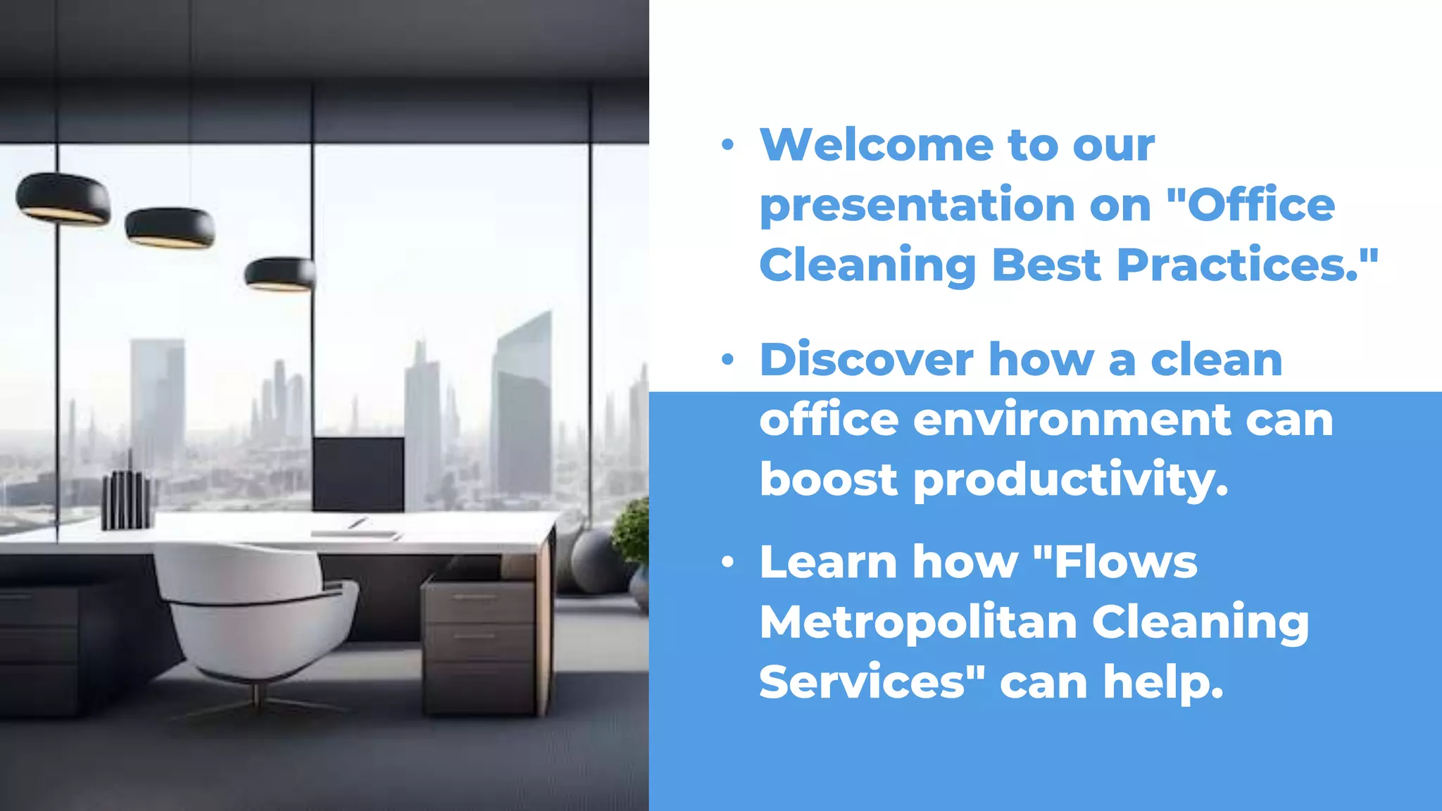 • Welcome to our
presentation on "Office
Cleaning Best Practices."
• Discover how a clean
• Learn how "Flows
Metropolitan Cleaning
Services" can help.
office environment can
boost productivity.
 