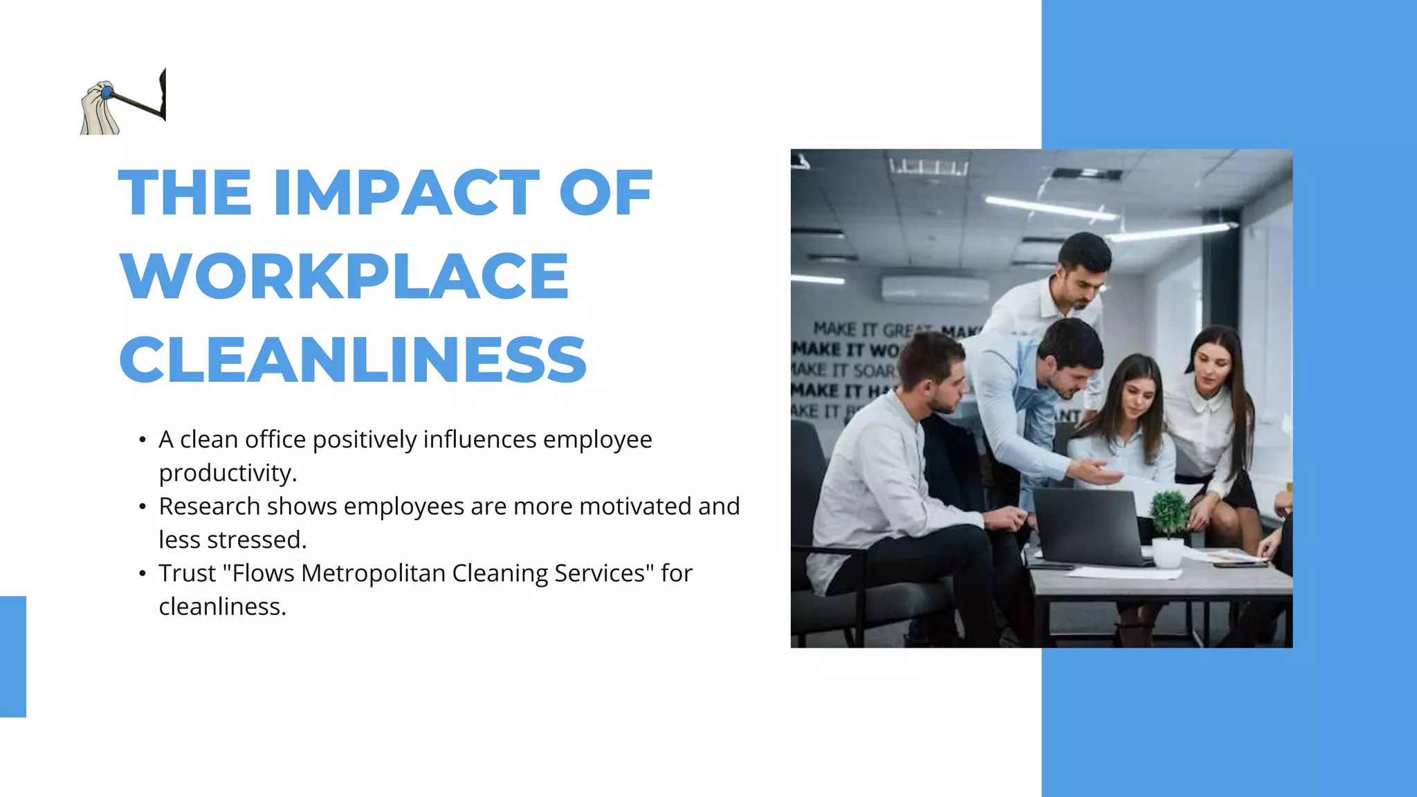 THE IMPACT OF
WORKPLACE
CLEANLINESS
• A clean office positively influences employee
productivity.
• Research shows employees are more motivated and
less stressed.
• Trust "Flows Metropolitan Cleaning Services" for
cleanliness.
 