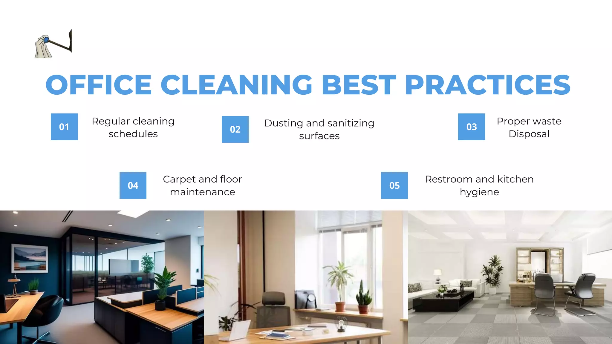 01
Regular cleaning
schedules
03
Proper waste
Disposal
02
Dusting and sanitizing
surfaces
04
Carpet and floor
maintenance
05
Restroom and kitchen
hygiene
OFFICE CLEANING BEST PRACTICES
 