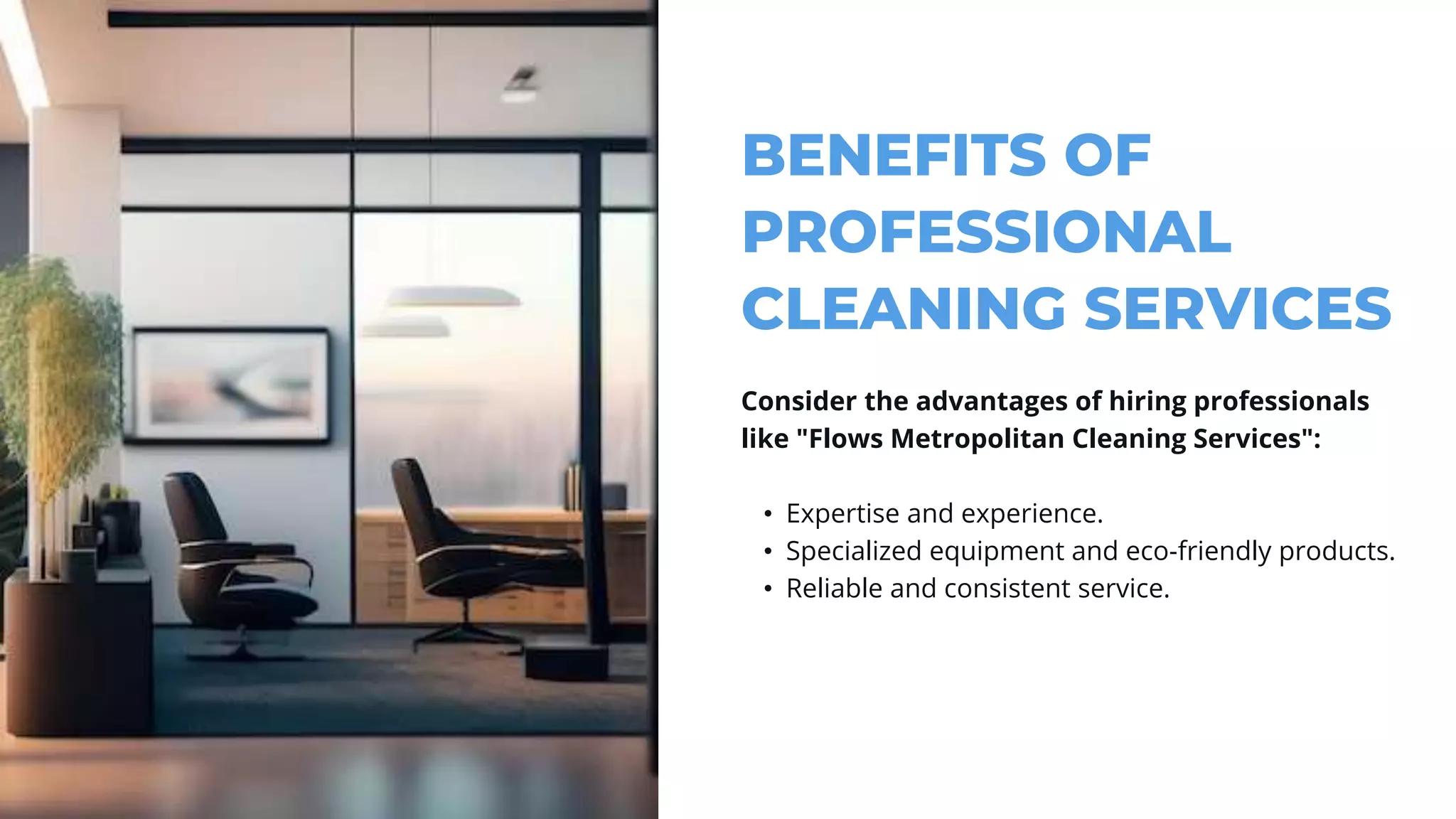 BENEFITS OF
PROFESSIONAL
CLEANING SERVICES
Consider the advantages of hiring professionals
like "Flows Metropolitan Cleaning Services":
• Expertise and experience.
• Specialized equipment and eco-friendly products.
• Reliable and consistent service.
 